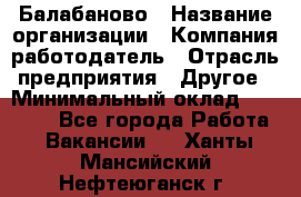 Балабаново › Название организации ­ Компания-работодатель › Отрасль предприятия ­ Другое › Минимальный оклад ­ 23 000 - Все города Работа » Вакансии   . Ханты-Мансийский,Нефтеюганск г.